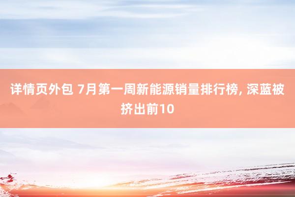 详情页外包 7月第一周新能源销量排行榜, 深蓝被挤出前10