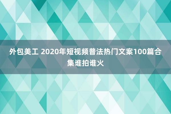 外包美工 2020年短视频普法热门文案100篇合集谁拍谁火