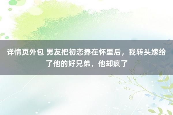 详情页外包 男友把初恋捧在怀里后，我转头嫁给了他的好兄弟，他却疯了