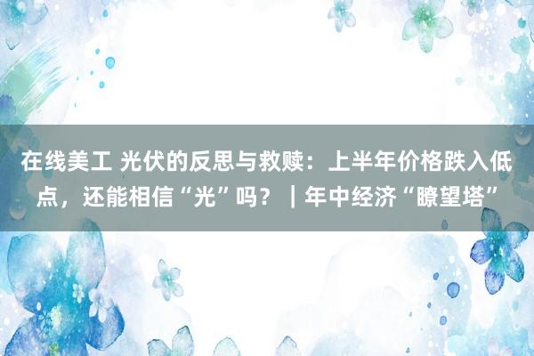 在线美工 光伏的反思与救赎：上半年价格跌入低点，还能相信“光”吗？｜年中经济“瞭望塔”