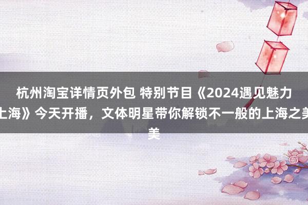 杭州淘宝详情页外包 特别节目《2024遇见魅力上海》今天开播，文体明星带你解锁不一般的上海之美