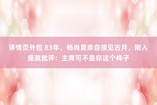 详情页外包 83年，杨尚昆亲自接见古月，刚入座就批评：主席可不是你这个样子