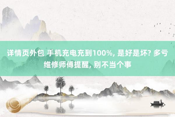 详情页外包 手机充电充到100%, 是好是坏? 多亏维修师傅提醒, 别不当个事