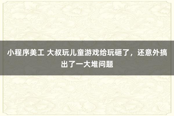 小程序美工 大叔玩儿童游戏给玩砸了，还意外搞出了一大堆问题