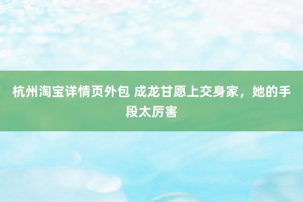 杭州淘宝详情页外包 成龙甘愿上交身家，她的手段太厉害