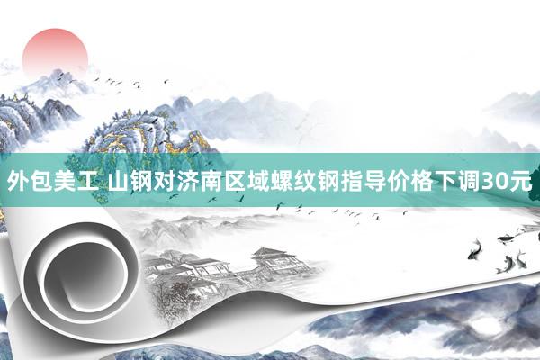 外包美工 山钢对济南区域螺纹钢指导价格下调30元