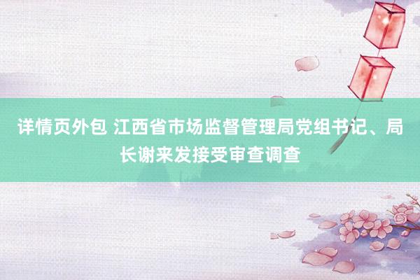 详情页外包 江西省市场监督管理局党组书记、局长谢来发接受审查调查