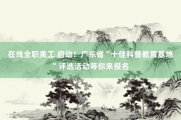 在线全职美工 启动！广东省“十佳科普教育基地”评选活动等你来报名