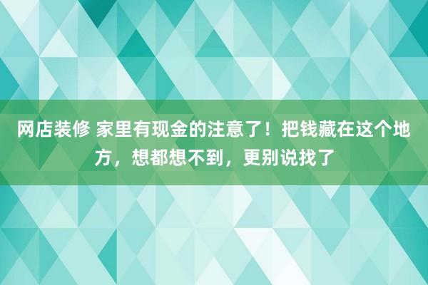 网店装修 家里有现金的注意了！把钱藏在这个地方，想都想不到，更别说找了