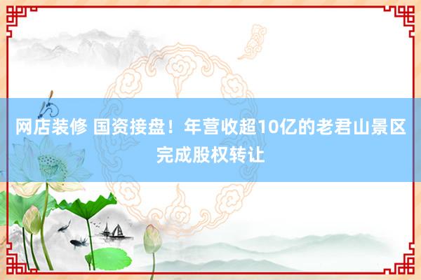 网店装修 国资接盘！年营收超10亿的老君山景区完成股权转让