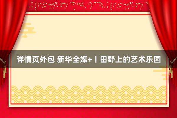 详情页外包 新华全媒+丨田野上的艺术乐园