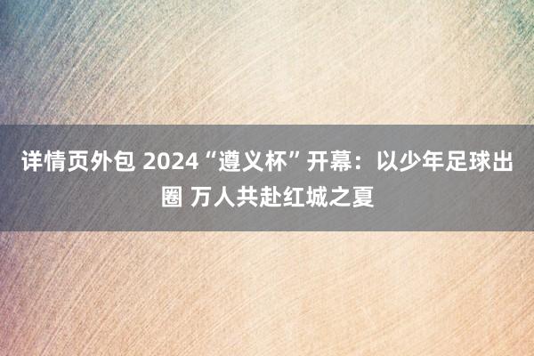 详情页外包 2024“遵义杯”开幕：以少年足球出圈 万人共赴红城之夏