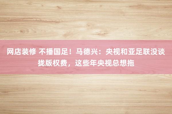 网店装修 不播国足！马德兴：央视和亚足联没谈拢版权费，这些年央视总想拖